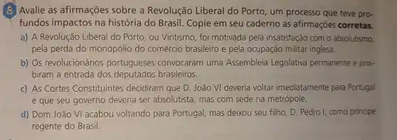 (2) Avalie as afirmações sobre a Revolução Liberal do Porto , um processo que teve pro-
fundos impactos na história do Brasil. Copie em seu caderno as afirmações corretas.
a) A Revolução Liberal do Porto , ou Vintismo, foi motivada pela insatisfação com o absolutismo,
pela perda do monopólio do comércio brasileiro e pela ocupação militar inglesa.
b) Os revolucionários portugueses convocaram uma Assembleia Legislativa permanente e proi-
biram a entrada dos deputados brasileiros.
c) As Cortes Constituintes decidiram que D . João VI deveria voltar imediatamente para Portugal
e que seu governo deveria ser absolutista, mas com sede na metrópole.
d) Dom João VI acabou voltando para Portugal, mas deixou seu filho, D Pedro I, como príncipe
regente do Brasil.