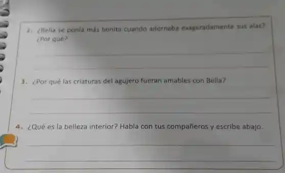 2. ¿Bella se ponía más bonita cuando adornaba exageradamente sus alas?
¿Por qué?
__
3. ¿Por qué las criaturas del agujero fueran amables con Bella?
__
4. ¿Qué es la belleza interior?Habla con tus compañeros y escribe abajo.
__