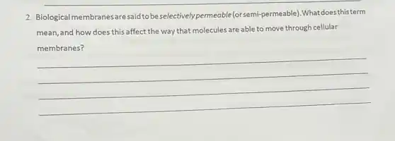 2. Biological membranes are said to be selectively permeable (orsemi-permeable).Whatdoesthisterm
mean, and how does this affect the way that molecules are able to move through cellular
__