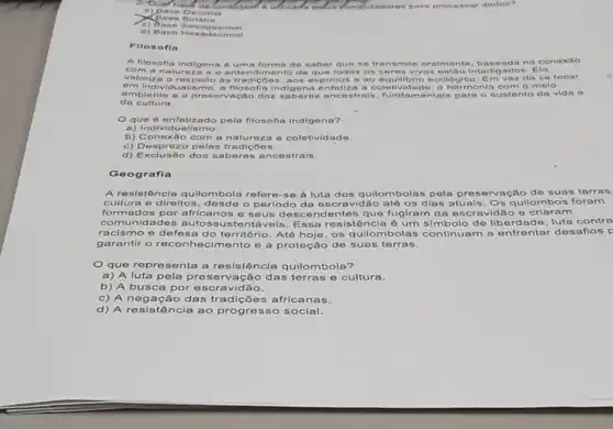 2. bun roash de conthgent outlizado	rutado ren p arap roce ssar dado "?
a) Da no De cimal
c) Da oo se xage sima .
d) Bas o Hox adecima . It
Filoso fin
A flosofla indigena 6 uma forma de saber que so t rans mite or almo nte, bas eada na cone xao
com ana tureza o o entendime nto de que tod os os soro s viv on on too I nterlig ados Ela
valoriza o re spoito as tradico os, ao ospintos o ao eq uillb rio oco	Em voz do so focar
om individu alismo, a filosofi indigena o nfatiza a col lotividado a harmonia c om o melo
ambiento e a preservacao dos sab oron ance strait fundam ontais p are sustento da vida o
da cultura.
Oque d enfatizado pela flosofia Indigena?
a) Individualismo.
b) Conox áo com a naturez a colotivida do
c) Desproz o pelas tradiçōe 5.
d) Exclusão dos sa beres a ncestrais.
Ge ografia
A resistência quilombola refere-se à luta dos quilombolas pela pres orvação do suas terras
cultura e direltos desdo o periodo da escravidão até os dias atuais, Os qullombos foram
formados por africanos e seus desce ndentes que fugiram da escravidão o criaram
comunidades auto ssustentá veis. Essa resistência ó um simbolo do libordade, luta contra
racismo e defesa do território. Até hoje, os quilombolas continuam a enfrentar desaflos p
garantir o reconh ecimento e a protoção de suas terras.
Que representa a resistência quilombola?
a) A luta pela preserva cão das terras e cultura.
b) A busca por escravidão.
c) A nega cão das tradições africanas.
d) A resistência ao progresso social.