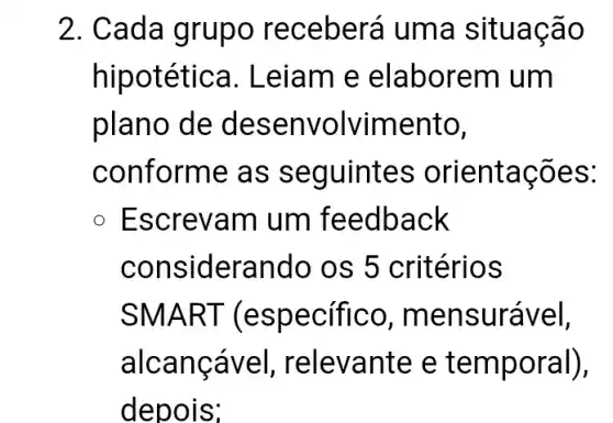 2. Cada gru po receberá uma situac ao
hipotétic a. Leiam e ela borem um
plano de des envolvimento,
conforme as s eguintes orientações:
Escrevam um feedback
considerando os 5 critérios
SMART (e specifico, me nsurável,
alcanca vel, relevante e tem poral),
depois;