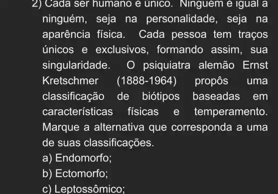 2) Cada ser humano e unico . Ninguem e igual a
ninguém , seja na personalic lade, seja na
aparência física . Cada pessoa tem traços
únicos e exclusivos , formando assim, sua
singularidade. O psiquiatra alemão Ernst
Kretschmer (1888-1964 propôs uma
classificação de biótipos baseadas ; em
característi cas_fisicas e temperamento.
Marque a alternative a que corresponda a uma
de suas classificações.
a) Endomorfo;
b)Ectomorfo;
C ) Leptossômico;