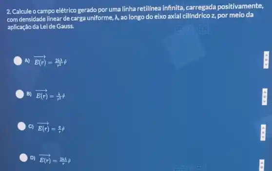 2. Calcule o campo elétrico gerado por uma linha retilínea infinita carregada positivamente,
com densidade linear de carga uniforme, A,ao longo do eixo axial cilíndrico z, por meio da
aplicação da Lei de Gauss.
A) overrightarrow (E(r))=(2klambda )/(r^2)hat (r)
B) overrightarrow (E(r))=(lambda )/(r^2)hat (r)
C) overrightarrow (E(r))=(q)/(r)hat (r)
D) overrightarrow (E(r))=(2klambda )/(r)hat (r)