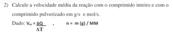 2) Calcule a velocidade média da reação com o comprimido inteiro e com o
comprimido pulverizado em g/s emol/s
Dado:
V_(m)=(Delta Q)/(Delta T), n=m(g)/MM