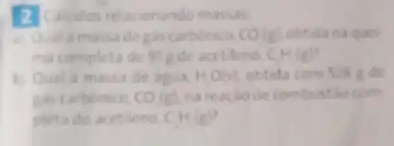 2 Calculos massas:
a) Quala massade CO (a) obtida na quel
ma completa de 91 Rde acetileno CH(g)
b) Qual a massa de agua, HO(v) obtida com 528 de
gas carbonico. CO(g) na reacao de combustao com
pleta do acetileno. CH_(2)(g)