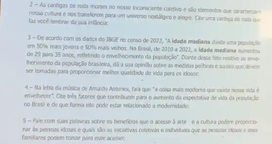 2 - As cantigas de roda moram no nosso inconsciente coletivo e são elementos que caracterizam
nossa cultura e nos transferem para um universo nostálgico e alegre. Cite uma cantiga de roda que
faz você lembrar da sua infância:
3-De acordo com os dados do IBGE no censo de 2022, "A idade mediana divide uma população
em 50%  mais jovens e 50% 
mais velhos. No Brasil, de 2010 a 2022, a idade mediana aumentou
de 29 para 35 anos, refletindo o envelhecimento da população : Diante desse fato relativo ao enve-
Ihecimento da população brasileira, dê a sua opinião sobre as medidas politicas e socials que devem
ser tomadas para proporcionar melhor qualidade de vida para os idosos:
4- Na letra da música de Arnaldo Antunes fala que "a coisa mais moderna que existe nessa vida é
envelhecer", Cite três fatores que contribuem para o aumento da expectativa de vida da população
no Brasil e de que forma isto pode estar relacionado a modernidade:
5 - Fale com suas palavras sobre os beneficios que o acesso à arte e a cultura podem proporcio-
nar as pessoas idosas e quais são as iniciativas coletivas e individuais que as pessoas idosas e seus
familiares podem tomar para esse acesso;