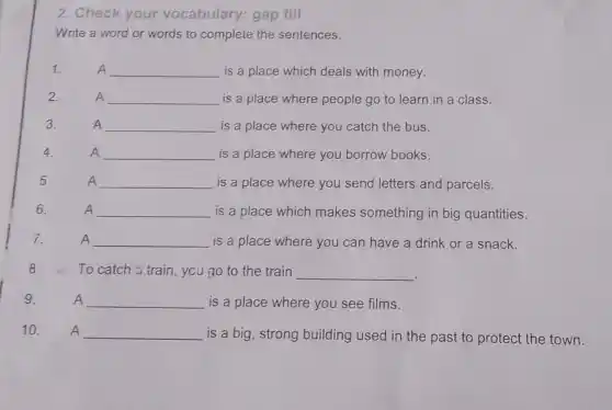 2. Check your vocabulary: gap fill
Write a word or words to complete the sentences.
1.	A __ is a place which deals with money. A
A __ is a place where people go to learn in a class.
A __ is a place where you catch the bus.
A __ is a place where you borrow books. A
A __ is a place where you send letters and parcels.
A __ is a place which makes something in big quantities.
A A __ is a place where you can have a drink or a snack.
8.To catch train, you go to the train __
A __ is a place where you see films.
10. A __ is a big, strong building used in the past to protect the town.