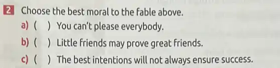 2 Choose the best moral to the fable above.
a) () You can't please everybody.
b) () Little friends may prove great friends.
C) () The best intentions will not always ensure success.