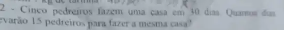 2 - Cinco pedreiros fazem uma casa em 30 dias. Quantos dias
varão 15 pedreiros para fazer a mesma casa?