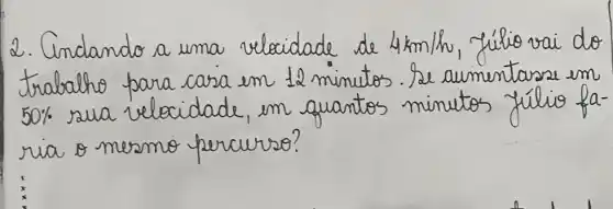 2. Cindando a uma velocidade de 4 mathrm(~km) / mathrm(h) , fúlio vai do trabalho para casa en 12 minutos. Se aumentasse em 50 % sua velocidade, em quantos minutos fúlio faria o mesmo percurso?