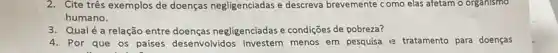 2. Cite três exemplos de doenças negligenciadas e descreva brevemente como elas afetam o organismo
humano.
3. Qualé a relação entre doenças negligenciadas e condições de pobreza?
4. Por que os países desenvolvidos investem menos em pesquisa e tratamento para doenças