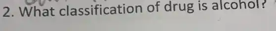 2. What cl assificatio n of drug is a Icohol? .