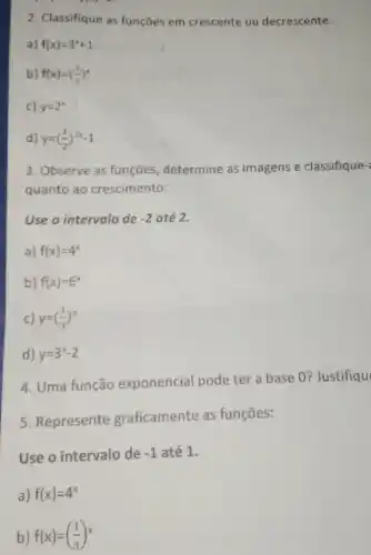 2. Classifique as funçōes em crescente ou decrescente:
a) f(x)=3^x+1
b) f(x)=((1)/(3))^x
d) y=((1)/(2))^2x-1
3. Observe as funções, determine as imagens e classifique-
quanto ao crescimento:
Use o intervalo de -2 até 2.
a) f(x)=4^x
b) f(x)-5^x
c) y=((1)/(3))^x
d) y=3^x-2
4. Uma função exponencial pode ter a base 0?Justifiqu
5. Represente graficamente as funçōes:
Use o intervalo de -1 até 1.
a) f(x)=4^x
b) f(x)=((1)/(3))^x