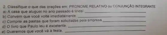 2. Classifique o que das orações em : PRONOME RELATIVO ou CONJUNCÃO INTEGRANTE.
a) A casa que aluguei no ano passado é linda! __
b) Convém que você volte imediatam ente. __
c) Comprei as pastas que foram solicitadas pela empresa. __
d) O livro que Paulo leu é excelente. __
e) Queremos que você vá à festa.
__