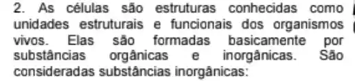 2. As células são estruturas conhecidas como
unidades estruturais e funcionais dos organismos
vivos. Elas são formadas basicamente por
substâncias orgânicas inorgânicas. São
consideradas substâncias inorgânicas: