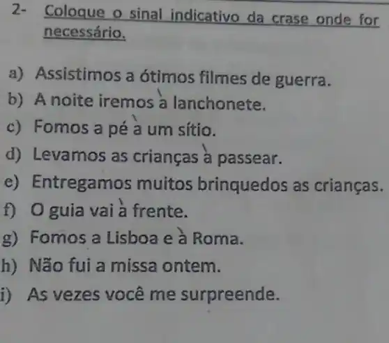 2- Coloque o sinal indicativo da crase onde for
necessário,
a) A ssistimos a ótimos filmes de guerra.
b) Anoite iremos a lanchonete.
c) Fomos a pé a um sítio.
d) Levamos as crianças à passear.
e) Entregamos muitos brinquedos as crianças.
f) 0 guia vai à frente.
g) Fomos a Lisboa e à Roma.
h) Não fui a missa ontem.
1) As vezes você me surpreende.