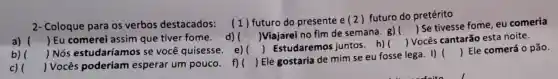 2- Coloque para os verbos destacados:(1) futuro do presente e (2 futuro do pretérito
 Se tivesse fome eu comeria
)Viajarei no fim de semana. g) 
()
a) () Eu comerei assim que tiver fome. d)
) Estudaremos juntos.h)
()
 Vocês cantarão esta noite.
b) () Nós estudaríamos se você quisesse e) (
c) ()
 Vocês poderiam esperar um pouco f)( ) Ele gostaria de mim se eu fosse lega. I) 
() Ele comerá 0 pão.