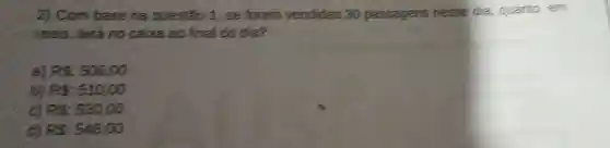 2) Com base na questão 1. se forem vendidas 30 passagens nesse dia . quanto, em
reais terá no caixa ao final do dia?
a) Pe:53600
b) Fe:510,00
C Ps:53000
PS:54600