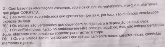 2 - Com base nas informações existentes sobre os grupos de vertebrados, marque a alternativa
que julgar CORRETA:
A)( )As aves são os vertebrados que apresentam penas e por isso, sao os únicos vertebrados
capazes de voar.
B)( ) Os répteis são vertebrados que dependem da água para a deposição de seus ovos.
C)( ) Os anfibios vivem tanto no ambiente terrestre como no aquático, mas são independentes da
água, utilizando este ambiente somente para resfriar o corpo.
D)(
) Os mamiferos são os vertebrados que apresentam entre outras características , glândulas
mamárias e pelos.