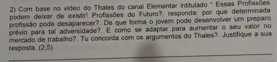 2) Com base no video do Thales do canal Elementar intitulado "Essas Profissões
podem deixar de existir!Profissões do Futuro'?, responda: por que determinada
profissão pode desaparecer?. De que forma o jovem pode desenvolver um preparo
prévio para tal E como se para aumentar o seu valor no
mercado de trabalho?. Tu concorda com os argumentos do Thales'?. Justifique a sua
resposta. (2,5)