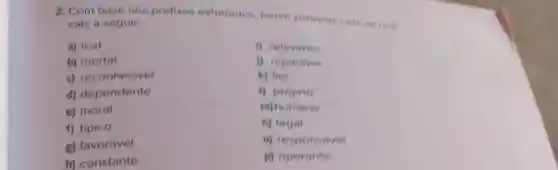 2. Com base nos prefixos estudados forme palavras com os radi.
cais a seguir:
a) leal
b) mortal
c) reconhecivel
d) dependente
e) moral
g) favorável
i) relevante
i) reparavel
k) fiel
i) próprio
m) humano
n) legal
o) responsável
p) operante
f) típico
h) constante