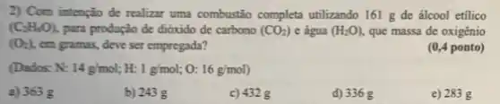 2) Com intenção de realizar uma combustão completa utilizando 161 g de álcool etílico
(C_(2)H_(4)O) para produção de dióxido de carbono (CO_(2)) e água (H_(2)O), que massa de oxigênio
(O_(2)) , em gramas, deve ser empregada?
(0,4 ponto)
(Dados: N: 14g/mol H: 1g/mol : 0: 16g/mol)
a) 363 g
b) 243 g
c) 432 g
d) 336 g
e) 283 g