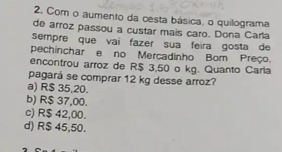 2. Com o aumento da cesta básica, o quilograma
de arroz passou a custar mais caro Carla
sempre que vai fazer sua feira gosta de
pechinchar e no Mercadinho Bom Preco,
encontrou arroz de
R 3,50 o kg. Quanto Carla
pagará se comprar 12 kg desse arroz?
a) R 35,20.
b) R 37,00
c) R 42,00
d) R 45,50