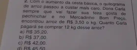 2. Com o aumento da cesta básica, o quilograma
de arroz passou a custar mais caro Carla
sempre que vai fazer sua feira gosta de
pechinchar e no Mercadinho Bom Preço,
encontrou arroz de R 3,50 o kg . Quanto Carla
pagará se comprar 12 kg desse arroz?
a R 35,20
b) R 37,00
c R 42,00
d) RS45.50