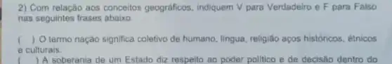 2) Com relação aos conceitos geográficos indiquem V para Verdadeiro e F para Falso
nas seguintes frases abaixo:
() O termo nação significa coletivo de humano, língua religião aços históricos, étnicos
e culturais.
( ) A soberania de um Estado diz respeito ao poder politico e de decisão dentro do