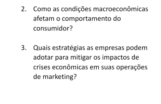 2. Como as condições macroeconôr nicas
afetam o comportamento do
consumidor?
3. Quais estratégias as empresas podem
adotar para mitigar os impactos de
crises econômic as em suas operações
de marketing?