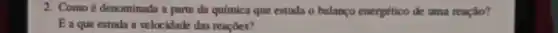 2. Como é denominada a parte da química que estuda o balanço energético de uma reação?
E a que estuda a velocidade das reações?