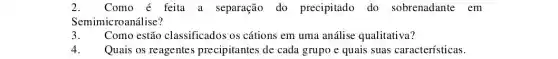 2. Como é feita a separação do precipitado do sobrenadante em
Semimicroanálise?
3. Como estão classificados os cátions em uma análise qualitativa?
4. Quais os reagentes precipitantes de cada grupo e quais suas características.