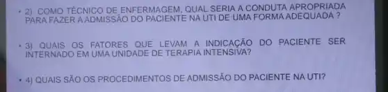 2) COMO TÉCNICO DE ENFERMAGEM, QUAL SERIA A CONDUTA APROPRIADA
PARA FAZER A ADMISSÃO DO	NA UTI DE UMA A ?
3) QUAIS OS FATORES QUE LEVAM A INDICAçãO ) DO PACIENTE SER
INTERNADO EM UMA UNIDADE DE TERAPIA
4) QUAIS SẢO OS CEDIMENTOS DE ADMISSÃO DO PACIENTE NA UTI?