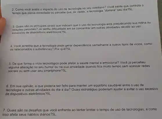 2. Como vocé avalia o impacto do uso de tecnologia no seu cotidiano? Você sente que controla o
tempo que passa conectado ou percebe que, as vezes, a tecnologia "domina"seu dia?5L
__
3. Quais são os principais sinais que indicam que o uso da tecnologia está prejudicando sua rotina ou
pessoais? Já sentiu dificuldade em se concentrar em outras atividades devido ao uso
excessivo de dispositivos eletrônicos?5L.
4. Você acredita que a tecnologia pode gerar dependência semelhante a outros tipos de vicios, como
os relacionados a substâncias? Por quê?5L.
5. De que forma - vício tecnológico pode afetar a saúde mental e emocional?Você já percebeu
alguma alteração no seu humor ou na sua ansiedade quando fica muito tempo sem acessar redes
sociais ou sem usar seu smartphone?5L.
6. Em sua opinião, 0 que poderia ser feito para manter um equilibrio saudável entre o uso de
tecnologia e outras atividades do dia a dia? Quais estratégias poderiam ajudar a evitar o uso excesivo
de dispositivos eletrônicos?5L
7. Quais são os desafios que você enfrenta ao tentar limitar o tempo de uso de tecnologias , e como
isso afeta seus hábitos diários?5L.