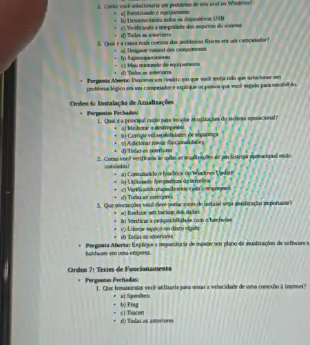 2. Como vocêsolucionarla um problema de tela azul no Windows?
a) Reiniclando o equipamento
b) Desconectando todos os dispositivos USB
c) Verificando a integridade dos arquivos do sistema
d) Todas as anteriores
3. Qualéa causa mais comum dos problemas fisicos em um computador?
a) Desgaste natural dos componentes
b) Superaquecimento
c) Mau manuseio do equipamento
d) Todas as anteriores
Pergunta Aberta: Descreva um cenário em que você tenha tido que solucionar um
problema lógico em um computadore explique os passos que você seguiu para resolvê-lo.
Orden 6: Instalação de Atualizações
- Perguntas Fechadas:
1. Qualé a principal razão para instalar atualizaçbes do sistema operacional?
a) Melhorar o desêmpenho
b) Corrigir vulnerabilidades de segurança
c) Adicionar novas funcionalidades
d) Todas as anteflores
2. Como você verificaria se todas as atualizaçōes de um sistema operacional estào
instaladas?
- a) Consultando o histórico'do Windows Update
b) Utilizando ferramentas de terceiros
c) Verificando manualmente cada componente
d) Todas as anteriores
3. Que precauçōes você deve tomar antes de Instalar uma diualização importante?
a) Realizar um backup dos dados
b) Verificar a compatibilidade com o hardware
c) Liberar espaço no disco rigido
d) Todas as anterjores
Pergunta Aberta: Explique 2 Importância de manter um plano de atualizaçōes de software e
hardware em uma empresa.
Orden 7: Testes de Funclonamento
Perguntas Fechadas:
1. Que ferramentas você utilizarita para testar a velocidade de uma conexão à internet?
- a) Speedtest
b) Ping
c) Tracert
d) Todas as anteriores