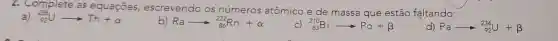 2. Complete as equaçōes escrevendo os números atômico e de massa que estão faltando:
a) (}_{92)^235Uarrow Th+alpha 
b) Raarrow _(86)^222Rn+alpha 
c) (}_{83)^210Biarrow Po+beta 
d) Paarrow _(92)^234U+beta
