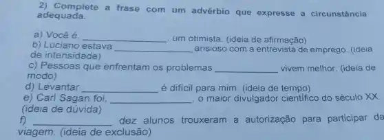 2) Complete a frase com um advérbio que expresse circunstância
adequada.
a) Você é. __ um otimista . (ideia de afirmação)
b) Luciano estava __ ansioso com a de emprego . (ideia
de intensidade)
c) Pessoas que enfrentam os problemas __ vivem melhor (ideia de
modo)
d) Levantar __ é difícil para mim. (ideia de tempo)
e) Carl Sagan foi, __ , o maior divulgador científico do século XX.
(ideia de dúvida)
f) __ dez alunos trouxeram a autorização para participar da
viagem (ideia de exclusão)