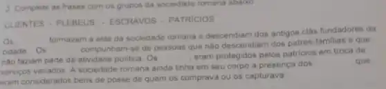 2 Complete as frases com os grupos da sociedade romana abaxo
CLIENTES - PLEBEUS - ESCRAVOS - PATRICIOS
Os
formavam a elite da sociedade romana e descendiam dos antigos clas fundadores da
cidade Os
compunham-se de pessoas que nào descendiam dos patres-familias e que
nào faziam parte da atividade politica. Os
eram protegidos pelos patricios em troca de
servigos variados. A sociedade romana ainda tinha em seu corpo a presença dos
eram considerados bens de posse de quem os comprava ou os capturava.
que