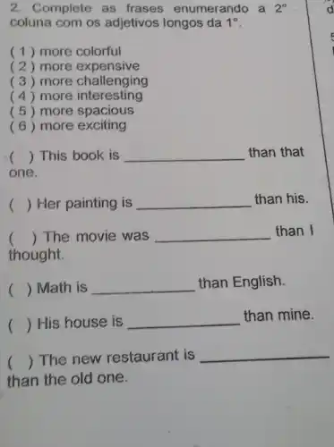 2. Complete as frases enumerando a 2^circ 
coluna com os adjetivos longos da 1^circ 
(1) more colorful
( 2 ) more expensive
( 3 ) more challenging
( 4) more interesting
( 5 ) more spacious
(6) more exciting
() This book is __ than that
one.
() Her painting is __ than his.
() The movie was __ than I
thought.
() Math is __ than English.
() His house is __ than mine.
() The new restaurant is
__
than the old one.