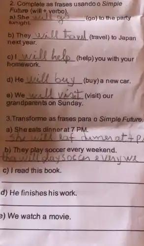 2. Complete as frases usando o Simple
Future
a) She __
(go) to the party
tonight.
b) They __
(travel) to Japan
next year.
C) 1 __
(help) you with your
will help
homework.
d) He __
(buy) a new car.
e)We __ (visit) our
grandparents on Sunday.
3.Transforme as frases para o Simple Future.
a) She eats dinnerat 7 PM.
__
b) They play soccer every weekend.
__
c) I read this book.
__
d) He finishes his work.
__
e) We watch a movie.
__