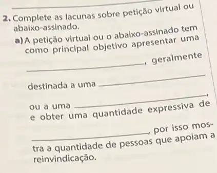 2. Complete as lacunas sobre petiçáo virtual ou
abaixo-assinado.
a) A petição virtual ou o abaixo-assinado tem
como principal objetivo apresentar uma
__ , geralmente
destinada a uma __
ou a uma __
e obter uma quantidade expressiva de
__ por isso mos-
tra a quantidade de pessoas que apoiam a
reinvindicação.