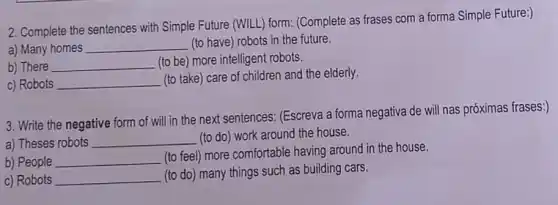 2. Complete the sentences with Simple Future (WILL) form:(Complete as frases com a forma Simple Future:)
a) Many homes __ (to have) robots in the future.
b) There __ (to be) more intelligent robots.
c) Robots __
(to take) care of children and the elderly.
3. Write the negative form of will in the next sentences: (Escreva a forma negativa de will nas próximas frases:)
a) Theses robots __ (to do) work around the house.
b) People __
(to feel) more comfortable having around in the house.
c) Robots __
(to do) many things such as building cars.