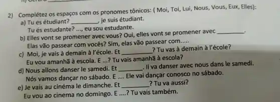 2) Complétez os espaços com os pronomes tônicos:(Moi Toi, Lui . Nous . Vous , Eux,, Elles):
a) Tues étudiant? __ , je suis étudiant.
Tués estudante? __ eu sou estudante.
b) Elles vont se promener avec vous ? Oui,elles vont se promener avec
__
Elas vão passear com vocês?Sim , elas vão passear com
__
c) Moi,je vais à demain à Pécole . Et
__
?Tu vas à demain à l'école?
Eu vou amanhã à escola . E...?Tu vais amanhã à escola?
d)Nous allons danser le samedi . Et
__
. II va danser avec nous dans le samedi.
Nós vamos dancar no sábado .E __ Ele vai dancar conosco no sábado.
e) Je vais au cinéma le dimanche . Et
__ ?Tu va aussi?
Eu vou ao cinema no domingo .E __ ? Tu vais também.