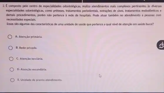 2.É composto pelo centro de especialidades odontológicas, realiza atendimentos mais complexos pertinentes as diversas
especialidades odontológicas , como próteses, tratamentos periodontais, extrações de sisos, tratamentos endodônticos e
demais procedimentos, porém não pertence à rede de hospitais. Pode atuar também no atendimento a pessoas com
necessidades especiais.
Essas são algumas das caracteristicas de uma unidade de saúde que pertence a qual nível de atenção em saúde bucal?
A. Atenção primária.
B. Rede privada.
C. Atenção terciária.
D. Atenção secundária.
E. Unidade de pronto atendimento.