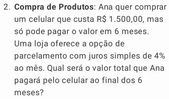 2. Compra de P rodutos: Ana quer comprar
um celular que custa R 1.500,00 , mas
só pode pagar o valor em 6 meses.
Uma loja oferece a opção de
parcelame nto com juros simples de 4% 
ao mês. Qual será o valor total que Ana
pagará pelo celular ao final dos 6
meses?