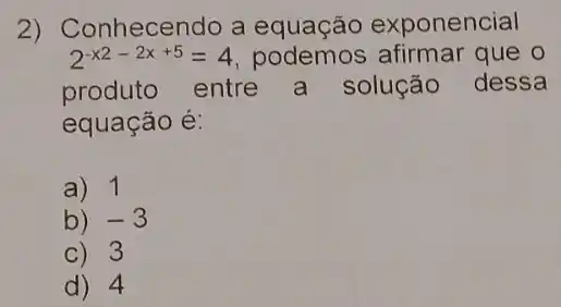 2) Conhecendo a equação exponencial
2^-x2-2x+5=4 podemos afirmar que o
produto entre a solução dessa
equação é:
a) 1
b) -3
C) 3
d) 4