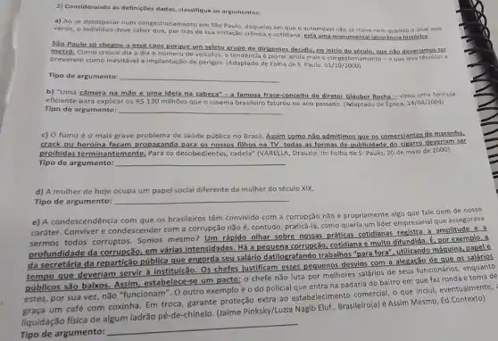 2) Considerando as definições dadas, classifique os argumentos:
a) Ao se desesperar num congestionamento em São Paulo, daqueles em que o automóvel não se move nem quando o sinal está
verde, o individuo deve saber que, por trás de sua irritação crônica e cotidiana, está uma monumenta Ignorâncla histórica.
São Paulo só chegou a esse caos porque um seleto grupo de dirigentes decidiu, no inicio do século, que não deveríamos ter
metrô. Como cresce dia a dia o número de veículos, a tendência é piorar ainda mais o congestionamento-o que leva técnicos a
preverem como inevitável a implantação de perigos. (Adaptado de Folha de S Paulo. 01/10/2000)
Tipo de argumento: __
b) "Uma câmera na mão e uma ideia na cabeca" - a famosa frase-conceito do diretor Gláuber Rocha - virou uma fórmula
eficiente para explicar os R 130 milhões que o cinema brasileiro faturou no ano passado. (Adaptado de Epoca, 14/04/2004)
Tipo de argumento: __
c) O fumo é o mais grave problema de saúde pública no Brasil. Assim como não admitimos que os comerciantes de maconha
crack ou heroína façam propaganda para os nossos filhos na TV, todas as formas de publicidade do cigarro deveriam ser
proibidas terminantemente.Para os desobedientes, cadela'(VARELLA, Drauzio. In: Folha de S. Paulo, 20 de maio de 2000).
Tipo de argumento: __
d) A mulher de hoje ocupa um papel social diferente da mulher do século XIX.
Tipo de argumento: __
e) A condescendência com que os brasileiros têm convivido com a corrupção não é propriamente algo que fale bem de nosso
caráter. Conviver e condescender com a corrupção não é, contudo praticá-la, como queria um lider empresarial que assegurava
sermos todos corruptos Somos mesmo? Um rápido olhar sobre nossas práticas cotidianas registra a amplitude e a
profundidade da corrupção em várias intensidades. Há a pequena corrupção, cotidiana e muito difundida. E por exemplo,a
da secretária da repartição pública que engorda seu salário datilografando trabalhos "para fora", utilizando máquina, papel e
tempo que deveriam servir à instituição. Os chefes justificam esses pequenos desvios com a alegação de que os salários
públicos são baixos. Assim estabelece-se um pacto: 0 chefe não luta por melhores salários de seus funcionários, enquanto
estes, por sua vez não "funcionam". O outro exemplo é o do policial que entra na padaria do bairro em que faz ronda e toma de
graça um café com coxinha. Em troca, garante proteção extra ao estabelecimento comercial, o que inclui, eventualmente,
liquidação física de algum ladrão pé-de-chinelo (Jaime Pinksky/Luzia Nagib Eluf... Brasileiro(a) é Assim Mesmo, Ed.Contexto)
Tipo de argumento:
__