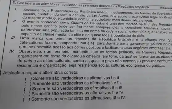 2. Considere as afirmativas , avaliando as primeiras décadas da República brasileira:
I.
Socialmente , a Proclamação da República institui imediatamente , as formas de liberdades
sociais , contribuindo com a decisão da Lei Áurea , que aboliu a escravidão legal no Brasil
do mesmo modo que contribuiu com uma sociedade mais democrática e igual.
II.
evento conhecido como Guerra de Canudos é uma das marcas da Primeira Repúblic
pois nesse conflito pode ser facilmente compreendida a sociedade brasileira , capaz
exterminar uma população faminta em nome da ordem social , extermínio que recebeu ap
explícito da classe média , da elite e de quase toda a população do pais.
III.
Uma marca das primeiras décadas da República brasileira é a aliança que gr
cafeicultores fazem , compondo uma elite , para dominarem a governança política do pa
que Ihes permitia acesso aos cofres públicos e facilitarem seus negócios empresariais.
v.Observa-se , num primeiro momento , que as forças politicas,na Primeira Repúblic
organizaram em torno da oligarquia cafeeira, em torno da qual se formaram as elites s
do país e as elites culturais , contra as quais o povo não conseguiu produzir nenhum
resistência e organização , seja resistência social, cultural , econômica ou política.
Assinale a seguir a alternativa correta:
() Somente são verdadeiras as afirmativas lell.
() Somente são verdadeiras as afirmativas le lll.
() Somente são verdadeiras as afirmativas II e III.
() Somente são verdadelras as afirmativas II e M.
() Somente são verdadeiras , as afirmativas III e IV.