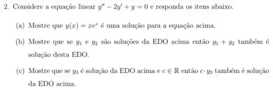 2. Considere a equação linear y''-2y'+y=0 e responda os itens abaixo.
(a) Mostre que y(x)=xe^x é uma solução para a equação acima.
(b) Mostre que se y_(1)ey_(2) são soluções da EDO acima então y_(1)+y_(2) também é
solução desta EDO.
(c) Mostre que se y_(3) é solução da EDO acima ecin R então ccdot y_(3) também é solução
da EDO acima.