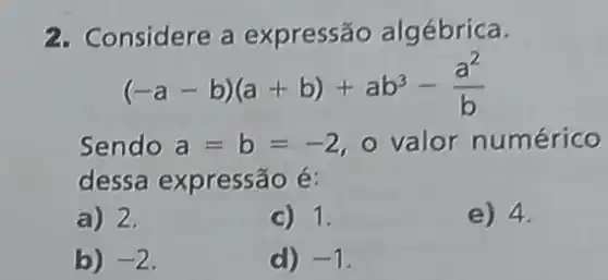 2. Considere a expressão algébrica.
(-a-b)(a+b)+ab^3-(a^2)/(b)
Sendo a=b=-2 o valor numérico
dessa expressão é:
a) 2.
C) 1.
e) 4.
b) -2
d) -1